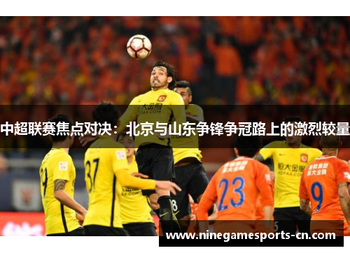 中超联赛焦点对决：北京与山东争锋争冠路上的激烈较量