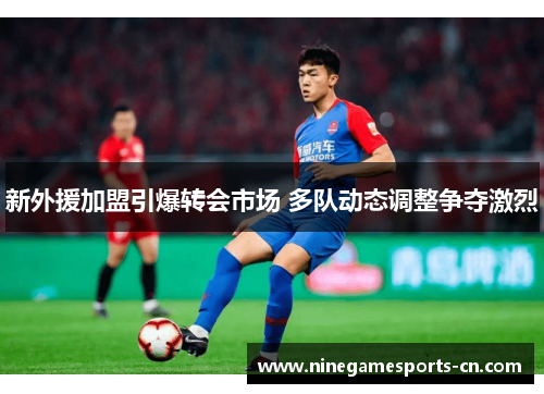 新外援加盟引爆转会市场 多队动态调整争夺激烈