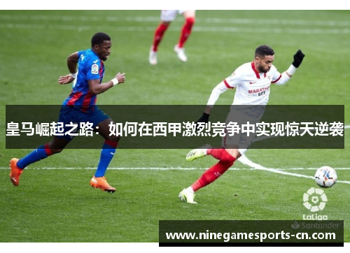 皇马崛起之路：如何在西甲激烈竞争中实现惊天逆袭