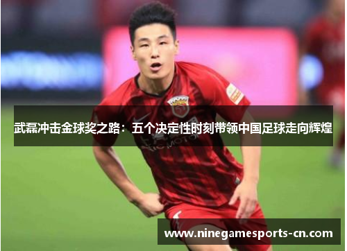 武磊冲击金球奖之路：五个决定性时刻带领中国足球走向辉煌