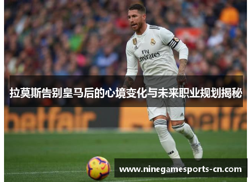拉莫斯告别皇马后的心境变化与未来职业规划揭秘