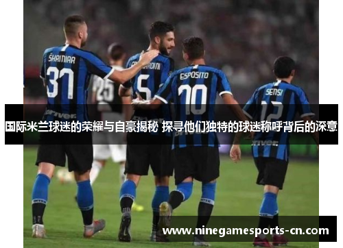 国际米兰球迷的荣耀与自豪揭秘 探寻他们独特的球迷称呼背后的深意