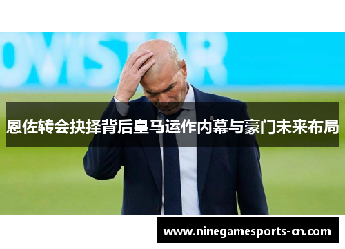 恩佐转会抉择背后皇马运作内幕与豪门未来布局
