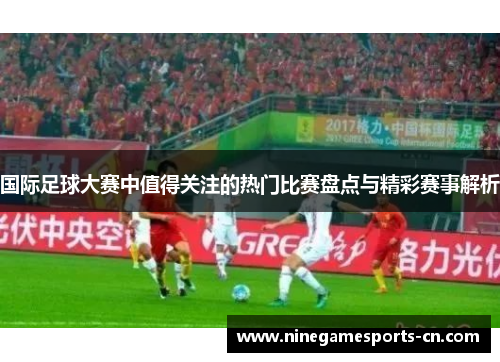 国际足球大赛中值得关注的热门比赛盘点与精彩赛事解析