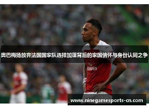 奥巴梅扬放弃法国国家队选择加蓬背后的家国情怀与身份认同之争
