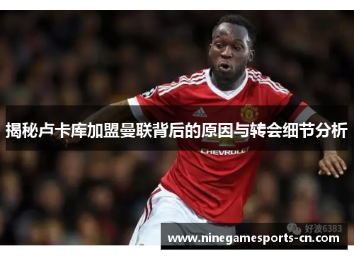 揭秘卢卡库加盟曼联背后的原因与转会细节分析